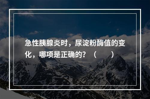 急性胰腺炎时，尿淀粉酶值的变化，哪项是正确的？（　　）