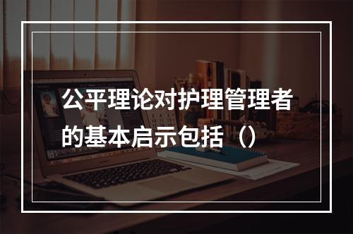 公平理论对护理管理者的基本启示包括（）