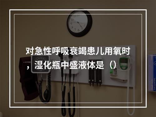 对急性呼吸衰竭患儿用氧时，湿化瓶中盛液体是（）