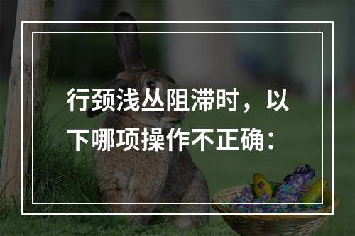 行颈浅丛阻滞时，以下哪项操作不正确：