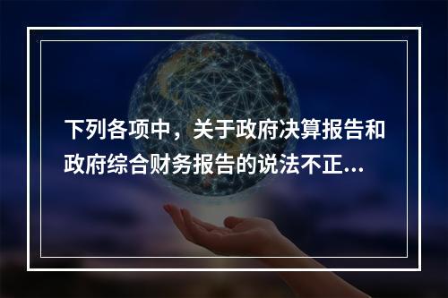 下列各项中，关于政府决算报告和政府综合财务报告的说法不正确的