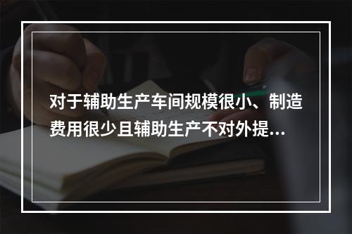 对于辅助生产车间规模很小、制造费用很少且辅助生产不对外提供产