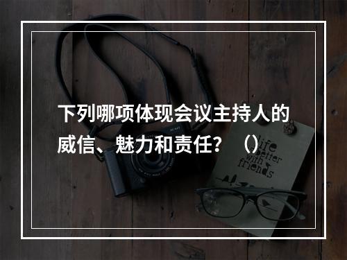 下列哪项体现会议主持人的威信、魅力和责任？（）