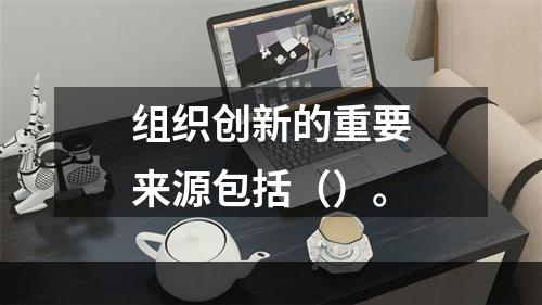 组织创新的重要来源包括（）。