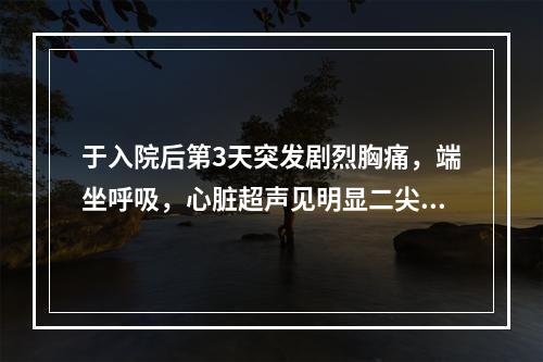 于入院后第3天突发剧烈胸痛，端坐呼吸，心脏超声见明显二尖瓣反