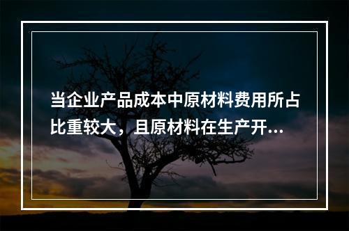 当企业产品成本中原材料费用所占比重较大，且原材料在生产开始时