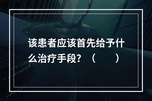 该患者应该首先给予什么治疗手段？（　　）