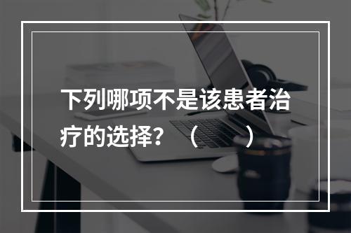 下列哪项不是该患者治疗的选择？（　　）