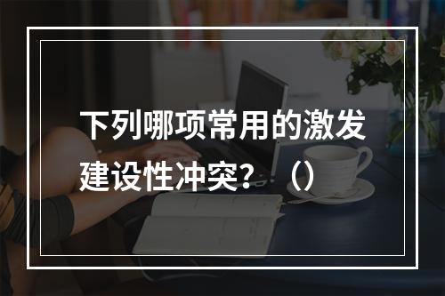 下列哪项常用的激发建设性冲突？（）