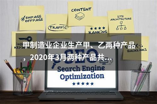 甲制造业企业生产甲、乙两种产品，2020年3月两种产品共同耗