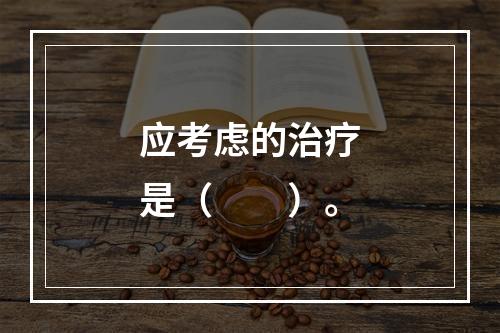 应考虑的治疗是（　　）。