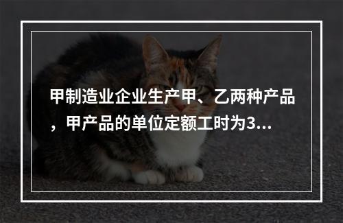 甲制造业企业生产甲、乙两种产品，甲产品的单位定额工时为30小