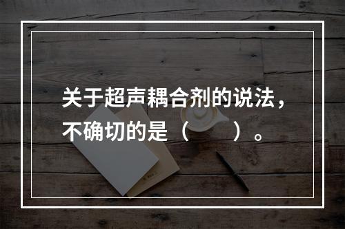 关于超声耦合剂的说法，不确切的是（　　）。