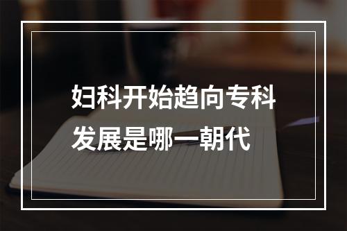 妇科开始趋向专科发展是哪一朝代