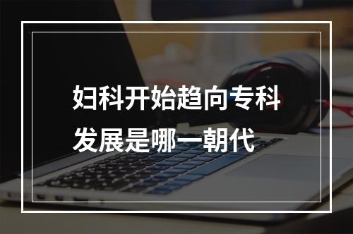 妇科开始趋向专科发展是哪一朝代