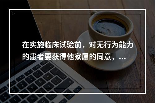 在实施临床试验前，对无行为能力的患者要获得他家属的同意，这