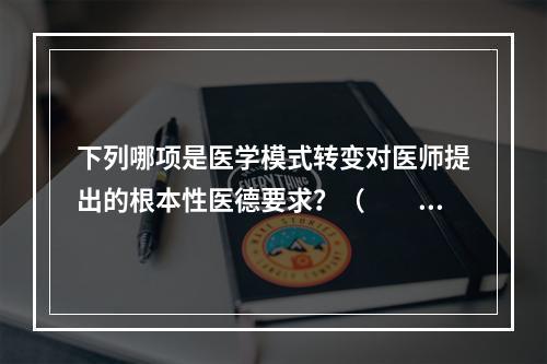 下列哪项是医学模式转变对医师提出的根本性医德要求？（　　）