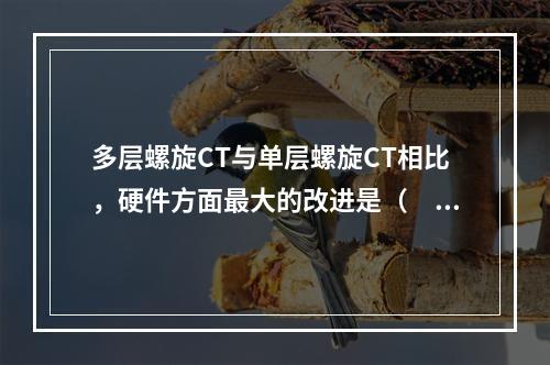 多层螺旋CT与单层螺旋CT相比，硬件方面最大的改进是（　　