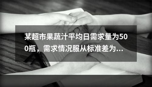 某超市果蔬汁平均日需求量为500瓶，需求情况服从标准差为5