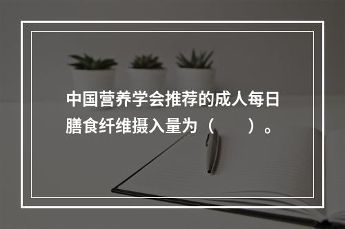 中国营养学会推荐的成人每日膳食纤维摄入量为（　　）。