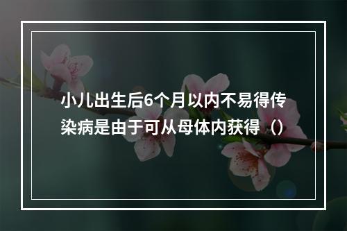 小儿出生后6个月以内不易得传染病是由于可从母体内获得（）