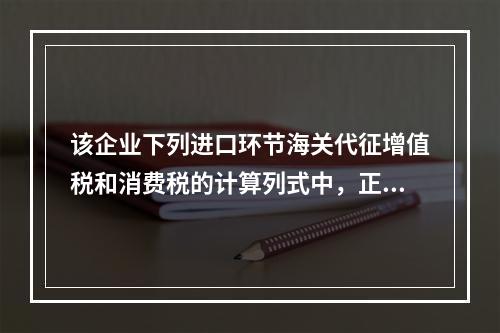 该企业下列进口环节海关代征增值税和消费税的计算列式中，正确的