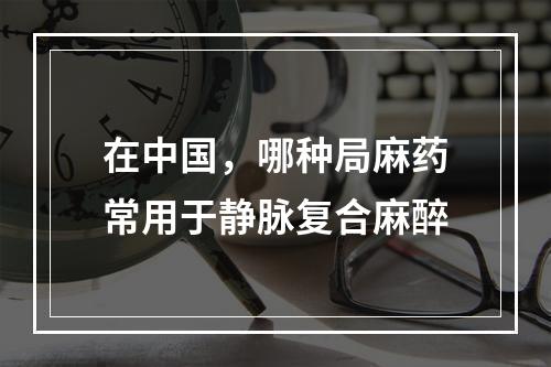 在中国，哪种局麻药常用于静脉复合麻醉