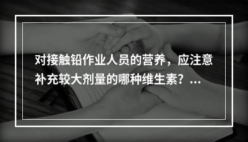 对接触铅作业人员的营养，应注意补充较大剂量的哪种维生素？（