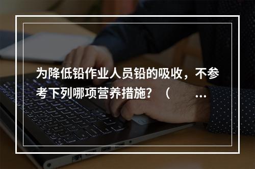 为降低铅作业人员铅的吸收，不参考下列哪项营养措施？（　　）