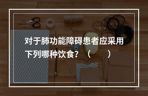 对于肺功能障碍患者应采用下列哪种饮食？（　　）