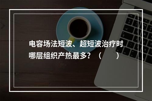 电容场法短波、超短波治疗时哪层组织产热最多？（　　）