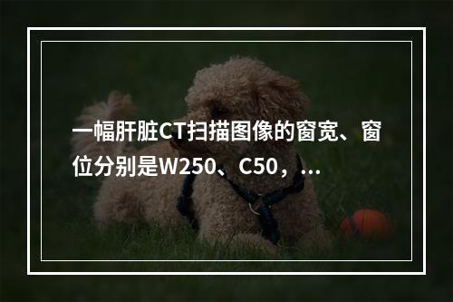 一幅肝脏CT扫描图像的窗宽、窗位分别是W250、C50，则