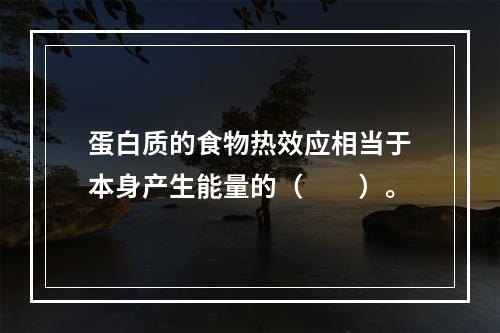 蛋白质的食物热效应相当于本身产生能量的（　　）。