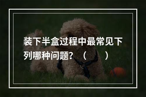 装下半盒过程中最常见下列哪种问题？（　　）