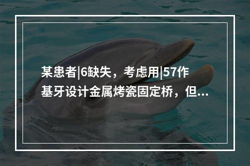 某患者|6缺失，考虑用|57作基牙设计金属烤瓷固定桥，但|