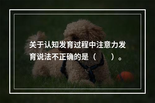 关于认知发育过程中注意力发育说法不正确的是（　　）。