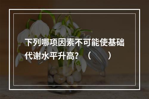 下列哪项因素不可能使基础代谢水平升高？（　　）