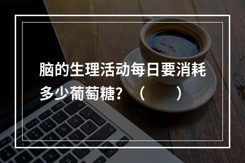 脑的生理活动每日要消耗多少葡萄糖？（　　）