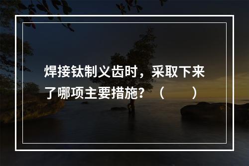 焊接钛制义齿时，采取下来了哪项主要措施？（　　）