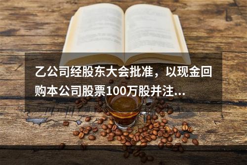 乙公司经股东大会批准，以现金回购本公司股票100万股并注销。