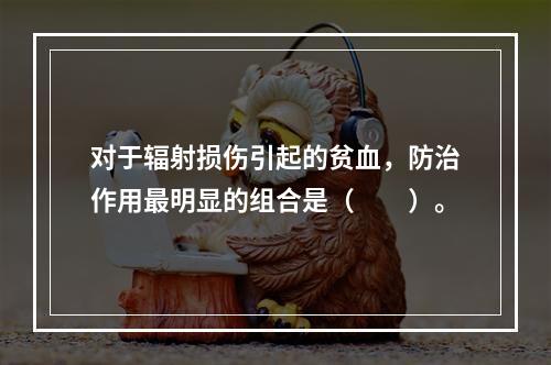 对于辐射损伤引起的贫血，防治作用最明显的组合是（　　）。