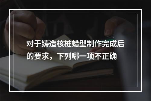 对于铸造核桩蜡型制作完成后的要求，下列哪一项不正确