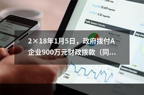 2×18年1月5日，政府拨付A企业900万元财政拨款（同日到