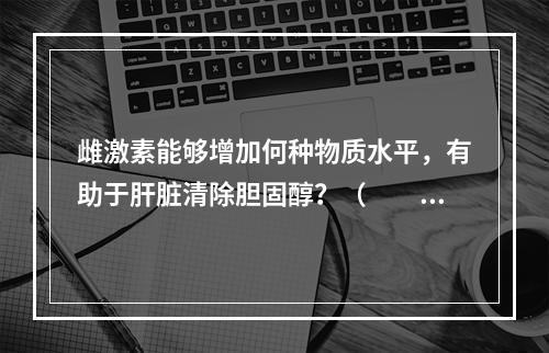 雌激素能够增加何种物质水平，有助于肝脏清除胆固醇？（　　）