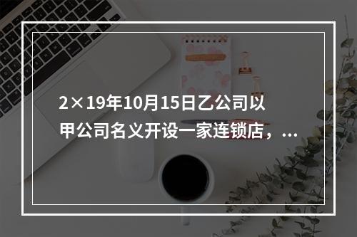 2×19年10月15日乙公司以甲公司名义开设一家连锁店，甲公