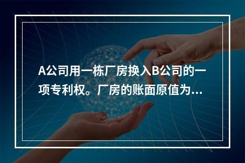 A公司用一栋厂房换入B公司的一项专利权。厂房的账面原值为20