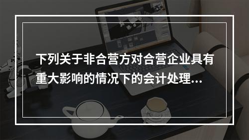 下列关于非合营方对合营企业具有重大影响的情况下的会计处理的表