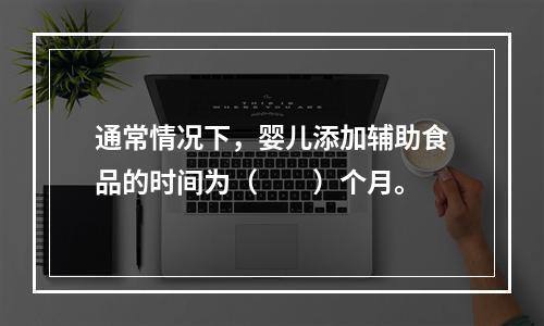 通常情况下，婴儿添加辅助食品的时间为（　　）个月。