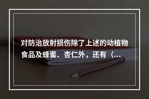 对防治放射损伤除了上述的动植物食品及蜂蜜、杏仁外，还有（　