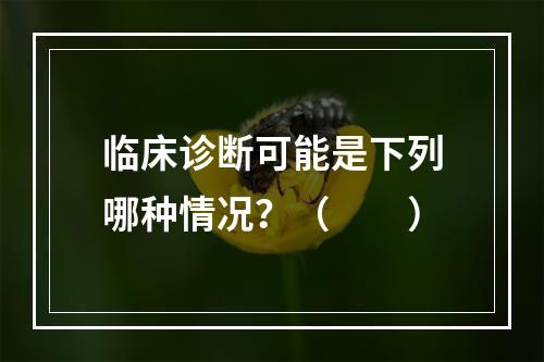 临床诊断可能是下列哪种情况？（　　）